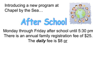 Introducing a new program at  Chapel by the Sea… After School Monday through Friday after school until 5:30 pm There is an annual family registration fee of $25. The  daily  fee is $8  or   