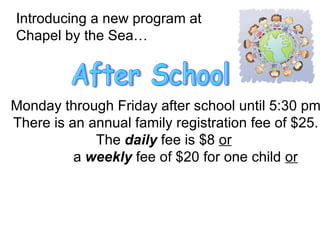 Introducing a new program at  Chapel by the Sea… After School Monday through Friday after school until 5:30 pm There is an annual family registration fee of $25. The  daily  fee is $8  or   a  weekly  fee of $20 for one child  or   