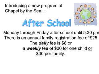 Introducing a new program at  Chapel by the Sea… After School Monday through Friday after school until 5:30 pm There is an annual family registration fee of $25. The  daily  fee is $8  or   a  weekly  fee of $20 for one child  or   $30 per family.  
