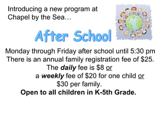 Introducing a new program at  Chapel by the Sea… After School Monday through Friday after school until 5:30 pm There is an annual family registration fee of $25. The  daily  fee is $8  or   a  weekly  fee of $20 for one child  or   $30 per family.  Open to all children in K-5th Grade.  