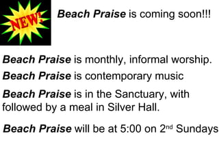 Beach Praise  is coming soon!!! Beach Praise  is monthly, informal worship. Beach Praise  is contemporary music Beach Praise  is in the Sanctuary, with  followed by a meal in Silver Hall. Beach Praise  will be at 5:00 on 2 nd  Sundays 