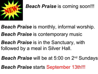 Beach Praise  is coming soon!!! Beach Praise  is monthly, informal worship. Beach Praise  is contemporary music Beach Praise  is in the Sanctuary, with  followed by a meal in Silver Hall. Beach Praise  will be at 5:00 on 2 nd  Sundays Beach Praise  starts  September 13th!!! 