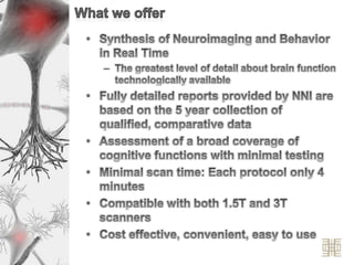 What we offerSynthesis of Neuroimaging and Behavior in Real TimeThe greatest level of detail about brain function technologically availableFully detailed reports provided by NNI are based on the 5 year collection of qualified, comparative dataAssessment of a broad coverage of cognitive functions with minimal testingMinimal scan time: Each protocol only 4 minutesCompatible with both 1.5T and 3T scannersCost effective, convenient, easy to use