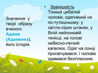 Значення у 
творі образу 
вченого 
Адама 
(Адаменка), 
його історія. 
• Зовнішність 
Тонкий цибатий 
чоловік, одягнений не 
по-тутешньому: у 
світло-сірих штанях, у 
білій нейлоновій 
тенісці, на голові 
небесно-легкий 
капелюх. Одяг на сонці 
просвічувався, і чоловік 
здавався безтілесним. 
 
