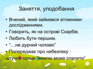 Заняття, уподобання 
• Вчений, який займався атомними 
дослідженнями. 
• Говорить, як на острові Скарбів. 
• Любить бути першим. 
• “…не дурний чоловік” 
• Попереджає про небезпеку : 
штучне сонце ”землю може спалити” 
 