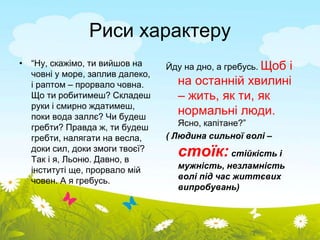 Риси характеру 
• “Ну, скажімо, ти вийшов на 
човні у море, заплив далеко, 
і раптом – прорвало човна. 
Що ти робитимеш? Складеш 
руки і смирно ждатимеш, 
поки вода заллє? Чи будеш 
гребти? Правда ж, ти будеш 
гребти, налягати на весла, 
доки сил, доки змоги твоєї? 
Так і я, Льоню. Давно, в 
інституті ще, прорвало мій 
човен. А я гребусь. 
Йду на дно, а гребусь. Щоб і 
на останній хвилині 
– жить, як ти, як 
нормальні люди. 
Ясно, капітане?” 
( Людина сильної волі – 
стоїк: стійкість і 
мужність, незламність 
волі під час життєвих 
випробувань) 
 