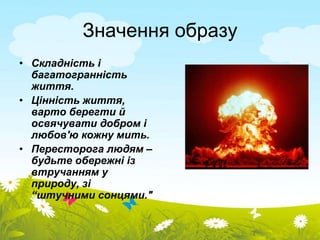 Значення образу 
• Складність і 
багатогранність 
життя. 
• Цінність життя, 
варто берегти й 
освячувати добром і 
любов'ю кожну мить. 
• Пересторога людям – 
будьте обережні із 
втручанням у 
природу, зі 
“штучними сонцями." 
 