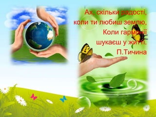 Ах, скільки радості, 
коли ти любиш землю, 
Коли гармонії 
шукаєш у житті. 
П.Тичина 
 
