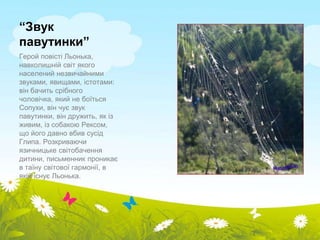 “Звук 
павутинки” 
Герой повісті Льонька, 
навколишній світ якого 
населений незвичайними 
звуками, явищами, істотами: 
він бачить срібного 
чоловічка, який не боїться 
Сопухи, він чує звук 
павутинки, він дружить, як із 
живим, із собакою Рексом, 
що його давно вбив сусід 
Глипа. Розкриваючи 
язичницьке світобачення 
дитини, письменник проникає 
в таїну світової гармонії, в 
якій існує Льонька. 
 