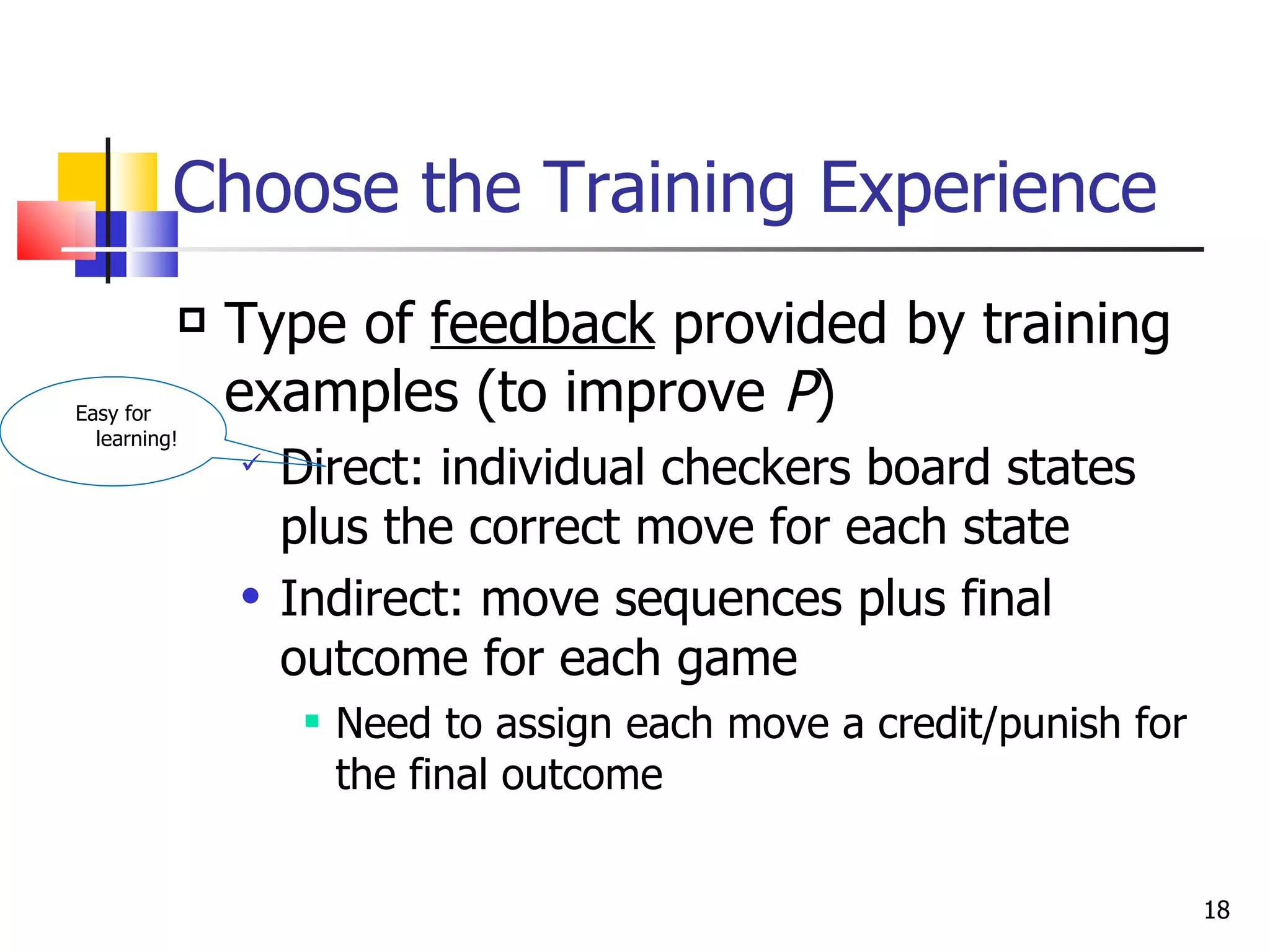 Choose the Training Experience Type of  feedback  provided by training examples (to improve  P ) Direct: individual checkers board states plus the correct move for each state Indirect: move sequences plus final outcome for each game Need to assign each move a credit/punish for the final outcome Easy for learning! 