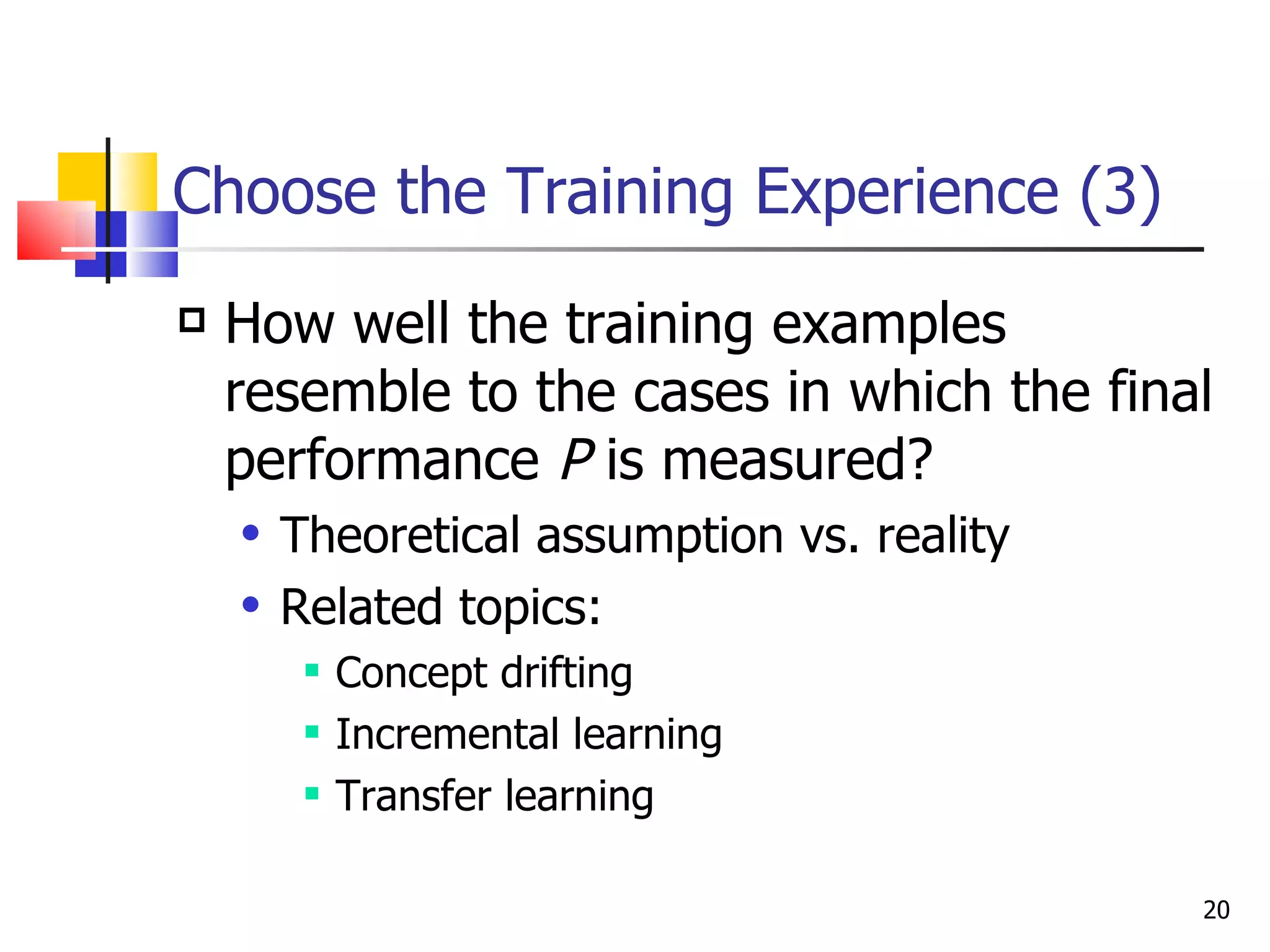Choose the Training Experience (3) How well the training examples resemble to the cases in which the final performance  P  is measured?  Theoretical assumption vs. reality Related topics:  Concept drifting Incremental learning Transfer learning 
