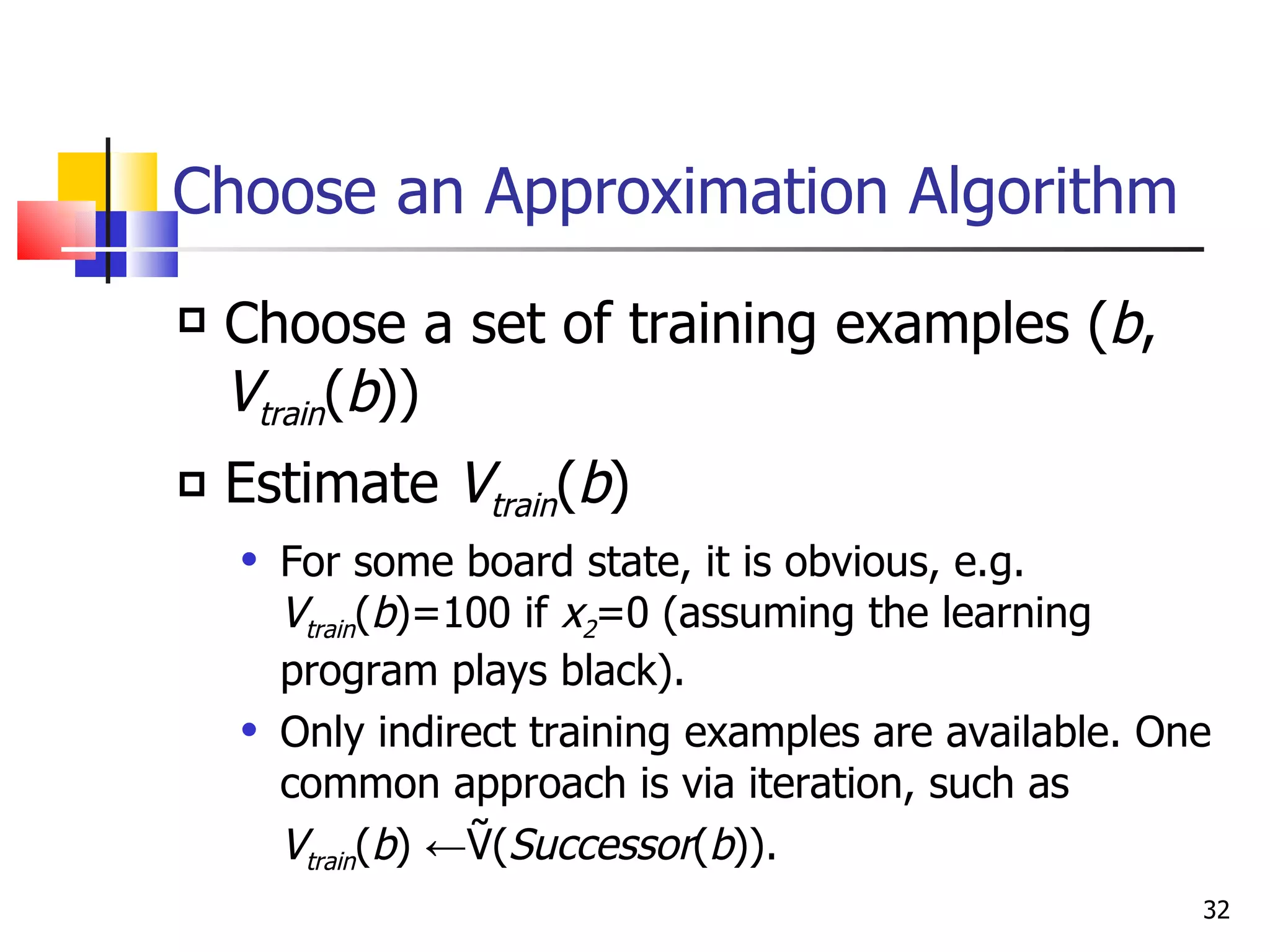 Choose an Approximation Algorithm Choose a set of training examples ( b ,  V train ( b )) Estimate  V train ( b ) For some board state, it is obvious, e.g.  V train ( b )=100 if  x 2 =0 (assuming the learning program plays black). Only indirect training examples are available. One common approach is via iteration, such as  V train ( b ) ←Ṽ( Successor ( b )). 