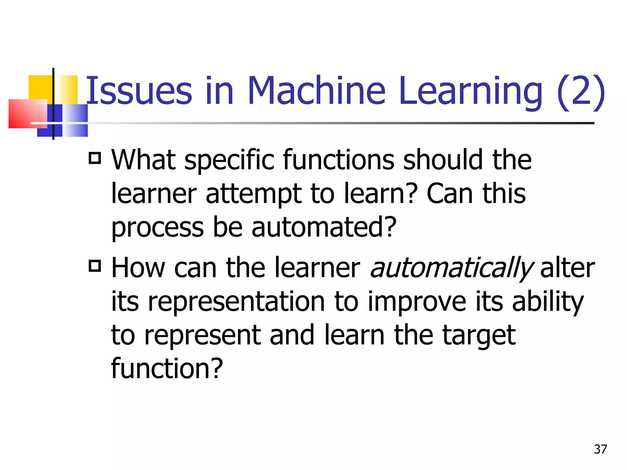 Issues in Machine Learning (2) What specific functions should the learner attempt to learn? Can this process be automated? How can the learner  automatically  alter its representation to improve its ability to represent and learn the target function? 