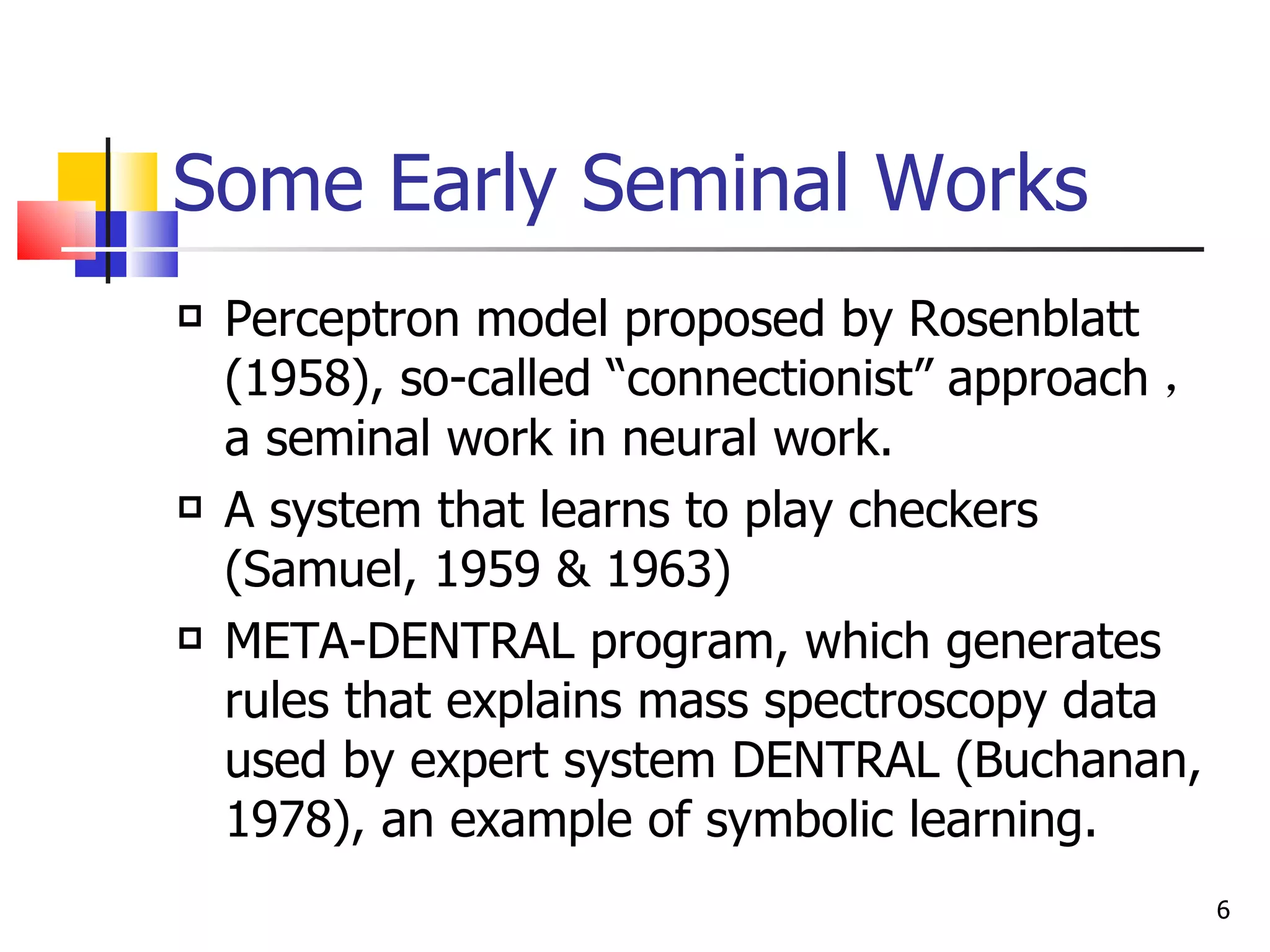 Some Early Seminal Works Perceptron model proposed by Rosenblatt (1958), so-called “connectionist” approach ，  a seminal work in neural work. A system that learns to play checkers (Samuel, 1959 & 1963) META-DENTRAL program, which generates rules that explains mass spectroscopy data used by expert system DENTRAL (Buchanan, 1978), an example of symbolic learning. 