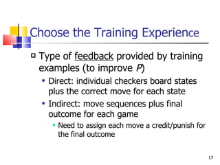 Choose the Training Experien ce Type of  feedback  provided by training examples (to improve  P ) Direct: individual checkers board states plus the correct move for each state Indirect: move sequences plus final outcome for each game Need to assign each move a credit/punish for the final outcome 