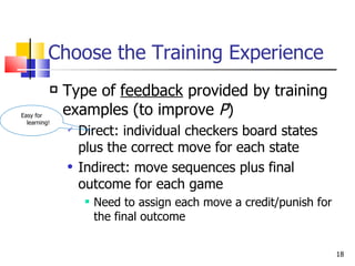 Choose the Training Experience Type of  feedback  provided by training examples (to improve  P ) Direct: individual checkers board states plus the correct move for each state Indirect: move sequences plus final outcome for each game Need to assign each move a credit/punish for the final outcome Easy for learning! 