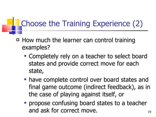 Choose the Training Experience (2) How much the learner can control training examples? Completely rely on a teacher to select board states and provide correct move for each state, have complete control over board states and final game outcome (indirect feedback), as in the case of playing against itself, or propose confusing board states to a teacher and ask for correct move. 