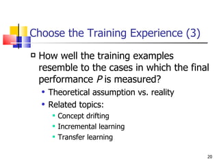 Choose the Training Experience (3) How well the training examples resemble to the cases in which the final performance  P  is measured?  Theoretical assumption vs. reality Related topics:  Concept drifting Incremental learning Transfer learning 