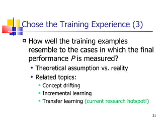 Chose the Training Experience (3) How well the training examples resemble to the cases in which the final performance  P  is measured?  Theoretical assumption vs. reality Related topics:  Concept drifting Incremental learning Transfer learning  (current research hotspot!) 