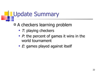 Update Summary A checkers learning problem T : playing checkers P : the percent of games it wins in the world tournament E :   games played against itself 