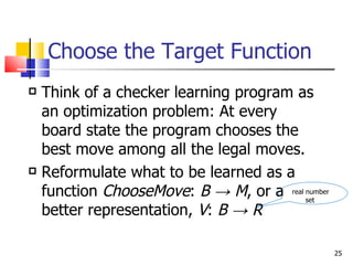 Choose the Target Function Think of a checker learning program as an optimization problem: At every board state the program chooses the best move among all the legal moves. Reformulate what to be learned as a function  ChooseMove :  B ->   M , or a better representation,  V :  B ->   R real number set 