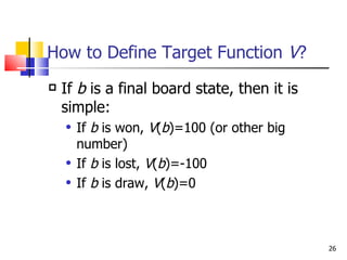 How to Define Target Function  V ? If  b  is a final board state, then it is simple: If  b  is won,  V ( b )=100 (or other big number) If  b  is lost,  V ( b )=-100 If  b  is draw,  V ( b )=0 