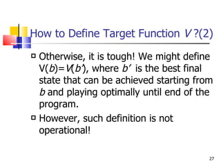 How to Define Target Function  V  ?(2) Otherwise, it is tough! We might define V( b )= V ( b’ ), where  b’   is the best final state that can be achieved starting from  b  and playing optimally until end of the program. However, such definition is not operational!  