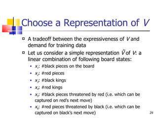 Choose a Representation of  V   A tradeoff between the expressiveness of  V  and demand for training data Let us consider a simple representation  Ṽ  of  V : a linear combination of following board states: x 1 : #black pieces on the board x 2 : #red pieces x 3 : #black kings x 4 : #red kings x 5 : #black pieces threatened by red (i.e. which can be captured on red’s next move) x 6 : #red pieces threatened by black (i.e. which can be captured on black’s next move) 