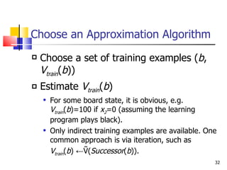 Choose an Approximation Algorithm Choose a set of training examples ( b ,  V train ( b )) Estimate  V train ( b ) For some board state, it is obvious, e.g.  V train ( b )=100 if  x 2 =0 (assuming the learning program plays black). Only indirect training examples are available. One common approach is via iteration, such as  V train ( b ) ←Ṽ( Successor ( b )). 