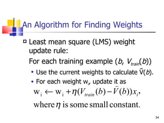 An Algorithm for Finding Weights Least mean square (LMS) weight update rule: For each training example ( b ,  V train ( b )) Use the current weights to calculate Ṽ( b ).  For each weight w i , update it as   