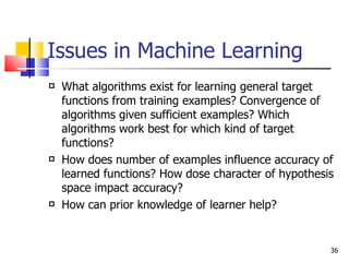Issues in Machine Learning What algorithms exist for learning general target functions from training examples? Convergence of algorithms given sufficient examples? Which algorithms work best for which kind of target functions? How does number of examples influence accuracy of learned functions? How dose character of hypothesis space impact accuracy? How can prior knowledge of learner help? 