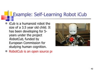 Example: Self-Learning Robot iCub iCub is a humanoid robot the size of a 3.5 year old child. It has been developing for 5-years under the project  RobotCub,  funded by European Commission for studying human cognition.  RobotCub is an open source project. 
