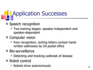 Application Successes Speech recognition Two training stages: speaker-independent and speaker-dependent Computer vision Face recognition, sorting letters contain hand-written addresses by US postal office Bio-surveillance Detecting and tracking outbreak of disease Robot control Robots drive autonomously 