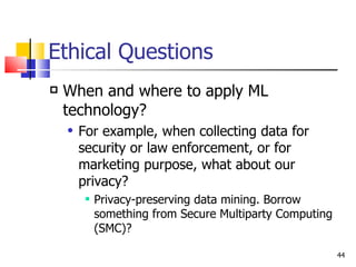 Ethical Questions When and where to apply ML technology? For example, when collecting data for security or law enforcement, or for marketing purpose, what about our privacy? Privacy-preserving data mining. Borrow something from Secure Multiparty Computing (SMC)? 