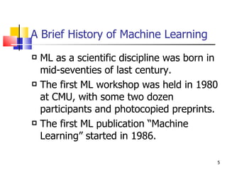 A Brief History of Machine Learning ML as a scientific discipline was born in mid-seventies of last century. The first ML workshop was held in 1980 at CMU, with some two dozen  participants and photocopied preprints. The first ML publication “Machine Learning” started in 1986. 