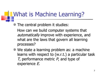 What is Machine Learning? The central problem it studies:  How can we build computer systems that  automatically  improve with experience, and what are the laws that govern all learning processes? We state a learning problem as: a machine learns with respect to (w.r.t.) a particular task  T , performance metric  P , and type of experience  E . 