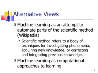 Alternative Views Machine learning as an attempt to automate parts of the scientific method (Wikipedia) Scientific method refers to a body of techniques for investigating phenomena, acquiring new knowledge, or correcting and integrating previous knowledge. Machine learning as computational approaches to learning 
