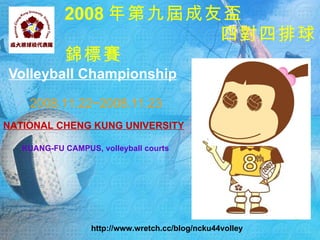 2008 年第九屆成友盃
                       四對四排球
            錦標賽
Volleyball Championship

    2008.11.22~2008.11.23
NATIONAL CHENG KUNG UNIVERSITY

   KUANG-FU CAMPUS, volleyball courts




                   http://www.wretch.cc/blog/ncku44volley
 