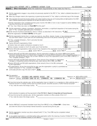 Form 990-EZ (2009)          ROTARY INT'L LYNNWOOD ROTARY CLUB                                                                                                                                       91-6055948                            Page 3
Part V                Other Information (Note the statement requirements in the instrs for Part V.)
                                                                                                                                                                                                                                      Yes   No

 33 Did the organization engage in any activity not previously reported to the IRS? If 'Yes,' attach a detailed description of
    each activity. . . . . . . . . . . . . . . . . . . . . . . . . . . . . . . . . . . . . . . . . . . . . . . . . . . . . . . . . . . . . . . . . . . . . . . . . . . . . . . . . . . . . . . . . . . . . . . . . . . . . .   33            X
 34 Were any changes made to the organizing or governing documents? If 'Yes,' attach a conformed copy of the changes . .                                                                                                       34            X
 35 If the organization had income from business activities, such as those reported on lines 2, 6a, and 7a (among others), but not reported on Form 990-T,
    attach a statement explaining why the organization did not report the income on Form 990-T.

     a Did the organization have unrelated business gross income of $1,000 or more or was it subject to section 6033(e) notice,
       reporting, and proxy tax requirements?. . . . . . . . . . . . . . . . . . . . . . . . . . . . . . . . . . . . . . . . . . . . . . . . . . . . . . . . . . . . . . . . . . . . . . . . . . . . . 35 a                                  X
     b If 'Yes,' has it filed a tax return on Form 990-T for this year? . . . . . . . . . . . . . . . . . . . . . . . . . . . . . . . . . . . . . . . . . . . . . . . . . . . . . . . . 35 b

 36 Did the organization undergo a liquidation, dissolution, termination, or significant disposition of net assets during the
      year? If 'Yes,' complete applicable parts of Schedule N. . . . . . . . . . . . . . . . . . . . . . . . . . . . . . . . . . . . . . . . . . . . . . . . . . . . . . . . . . . . . . 36                                                  X
 37 a Enter amount of political expenditures, direct or indirect, as described in the instructions . G 37 a                                                                         0.
    b Did the organization file Form 1120-POL for this year? . . . . . . . . . . . . . . . . . . . . . . . . . . . . . . . . . . . . . . . . . . . . . . . . . . . . . . . . . . . . . . 37 b                                                X
 38 a Did the organization borrow from, or make any loans to, any officer, director, trustee, or key employee or were
      any such loans made in a prior year and still outstanding at the end of the period covered by this return? . . . . . . . . . . . . . .                                                                                   38 a          X
    b If 'Yes,' complete Schedule L, Part II and enter the total
      amount involved . . . . . . . . . . . . . . . . . . . . . . . . . . . . . . . . . . . . . . . . . . . . . . . . . . . . . . . . . . . . . . . . . . . . . . . 38 b                                             N/A
 39 Section 501(c)(7) organizations. Enter:
    a Initiation fees and capital contributions included on line 9. . . . . . . . . . . . . . . . . . . . . . . . . . . . . . . . . 39 a                                                                             N/A
    b Gross receipts, included on line 9, for public use of club facilities . . . . . . . . . . . . . . . . . . . . . . . . . 39 b                                                                                   N/A
 40 a Section 501(c)(3) organizations. Enter amount of tax imposed on the organization during the year under:
      section 4911 G                                  N/A ; section 4912 G                                                        N/A ; section 4955 G                                                           N/A
     b Section 501(c)(3) and 501(c)(4) organizations. Did the organization engage in any section 4958 excess benefit
       transaction during the year or is it aware that it engaged in an excess benefit transaction with a disqualified person in a
       prior year, and that the transaction has not been reported on any of the organization's prior Forms 990 or 990-EZ? If
       'Yes,' complete Schedule L, Part I . . . . . . . . . . . . . . . . . . . . . . . . . . . . . . . . . . . . . . . . . . . . . . . . . . . . . . . . . . . . . . . . . . . . . . . . . . . . . . . . .                    40 b          X
     c Section 501(c)(3) and 501(c)(4) organizations. Enter amount of tax imposed on organization
       managers or disqualified persons during the year under sections 4912, 4955, and 4958. . . . . . . .                                                                       G                                      0.
     d Section 501(c)(3) and 501(c)(4) organizations. Enter amount of tax on line 40c reimbursed
       by the organization. . . . . . . . . . . . . . . . . . . . . . . . . . . . . . . . . . . . . . . . . . . . . . . . . . . . . . . . . . . . . . . . . . . . . . . .        G                                      0.
   e All organizations. At any time during the tax year, was the organization a party to a prohibited tax
     shelter transaction? If 'Yes,' complete Form 8886-T . . . . . . . . . . . . . . . . . . . . . . . . . . . . . . . . . . . . . . . . . . . . . . . . . . . . . . . . . . . . . . . . .                                     40 e          X
 41 List the states with which a copy of this return is filed G NONE



 42 a The organization's
      books are in care of G                  FRIENDS AND HARVEY ASSOC. INC.                                                                                                         Telephone no. G           425-670-1310
      Located at G 19721                      SCRIBER LAKE RD #C, LYNNWOOD, WA                                                                LYNNWOOD WA                                  ZIP + 4 G           98036-6119

     b At any time during the calendar year, did the organization have an interest in or a signature or other authority over a                                                                                                        Yes   No
       financial account in a foreign country (such as a bank account, securities account, or other financial account)? . . . . . . . . .                                                                                      42 b         X
       If 'Yes,' enter the name of the foreign country: . . G




       See the instructions for exceptions and filing requirements for Form TD F 90-22.1, Report of a Foreign Bank and Financial Accounts.
     c At any time during the calendar year, did the organization maintain an office outside of the U.S.?. . . . . . . . . . . . . . . . . . . . . .                                                                           42 c         X
       If 'Yes,' enter the name of the foreign country: . . G




 43 Section 4947(a)(1) nonexempt charitable trusts filing Form 990-EZ in lieu of Form 1041 ' Check here . . . . . . . . . . . . . . . . . . . . . .                                                                                   G     N/A
    and enter the amount of tax-exempt interest received or accrued during the tax year. . . . . . . . . . . . . . . . . . . . . G 43                                                                                                       N/A

                                                                                                                                                                                                                                      Yes   No
 44 Did the organization maintain any donor advised funds? If 'Yes,' Form 990 must be completed instead
    of Form 990-EZ. . . . . . . . . . . . . . . . . . . . . . . . . . . . . . . . . . . . . . . . . . . . . . . . . . . . . . . . . . . . . . . . . . . . . . . . . . . . . . . . . . . . . . . . . . . . . . . . . . .        44            X
 45 Is any related organization a controlled entity of the organization within the meaning of section 512(b)(13)? If 'Yes,'
    Form 990 must be completed instead of Form 990-EZ. . . . . . . . . . . . . . . . . . . . . . . . . . . . . . . . . . . . . . . . . . . . . . . . . . . . . . . . . . . . . . . 45         X
BAA                                                             TEEA0812L 01/30/10                                                                                             Form 990-EZ (2009)
 