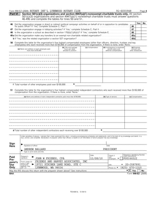 Form 990-EZ (2009)       ROTARY INT'L LYNNWOOD ROTARY CLUB                                       91-6055948           Page 4
Part VI            Section 501(c)(3) organizations and section 4947(a)(1) nonexempt charitable trusts only. All section
                   501(c)(3) organizations and section 4947(a)(1) nonexempt charitable trusts must answer questions
                   46-49b and complete the tables for lines 50 and 51.
                                                                                                                                                                                                       Yes       No
 46 Did the organization engage in direct or indirect political campaign activities on behalf of or in opposition to candidates
      for public office? If 'Yes,' complete Schedule C, Part I. . . . . . . . . . . . . . . . . . . . . . . . . . . . . . . . . . . . . . . . . . . . . . . . . . . . . . . . . . . . . . .     46
 47 Did the organization engage in lobbying activities? If 'Yes,' complete Schedule C, Part II . . . . . . . . . . . . . . . . . . . . . . . . . . . . . .                                      47
 48 Is the organization a school as described in section 170(b)(1)(A)(ii)? If 'Yes,' complete Schedule E . . . . . . . . . . . . . . . . . . . .  .                                             48
 49 a Did the organization make any transfers to an exempt non-charitable related organization?. . . . . . . . . . . . . . . . . . . . . . . . . . . .                                          49 a
    b If 'Yes,' was the related organization a section 527 organization? . . . . . . . . . . . . . . . . . . . . . . . . . . . . . . . . . . . . . . . . . . . . . . . . . . . .                49 b

 50 Complete this table for the organization's five highest compensated employees (other than officers, directors, trustees and key
    employees) who each received more than $100,000 of compensation from the organization. If there is none, enter 'None.'
                                                                                  (b) Title and average               (c) Compensation            (d) Contributions to employee                  (e) Expense
            (a) Name and address of each employee paid                               hours per week                                                      benefit plans and                      account and
                       more than $100,000                                          devoted to position                                                deferred compensation                   other allowances




    f Total number of other employees paid over $100,000 . . . . . . . G
                                                        .


 51 Complete this table for the organization's five highest compensated independent contractors who each received more than $100,000 of
    compensation from the organization. If there is none, enter 'None.'

                      (a) Name and address of each independent contractor paid more than $100,000                                                  (b) Type of service                        (c) Compensation




    d Total number of other independent contractors each receiving over $100,000 . . . . . . . . . . . .                                      G

                 Under penalties of perjury, I declare that I have examined this return, including accompanying schedules and statements, and to the best of my knowledge and belief, it is
                 true, correct, and complete. Declaration of preparer (other than officer) is based on all information of which preparer has any knowledge.



Sign
Here            G Signature of officer                                                                                                                 Date

                      ANDREW BALLARD                                                                                                              PRESIDENT
                G Type or print name and title.
                                                                                                                              Date                                                Preparer's Identifying Number
                                                                                                                                                           Check if               (See instructions)
Paid             Preparer's
                 signature       G JOHN      W FRIENDS, CPA                                                                   11/08/10
                                                                                                                                                           self-
                                                                                                                                                           employed      G        P00166522
Pre-
parer's          Firm's name (or        FRIENDS AND HARVEY ASSOCIATES, INC
                 yours if self-
Use              employed),      G      19721 SCRIBER LAKE ROAD, STE C                                                                              G 20-3587891
                                                                                                                                                           EIN
                 address, and
Only             ZIP + 4                LYNNWOOD, WA 98036                                                                                        (425) 670-1310
                                                                                                                                                           Phone no.   G
May the IRS discuss this return with the preparer shown above? See instructions . . . . . . . . . . . . . . . . . . . . . . . . . . . . . . . . . . . . . . G X Yes
                                                                               .                                                                                    No
BAA                                                                                                                                                                                     Form 990-EZ (2009)




                                                                                              TEEA0812L       01/30/10
 