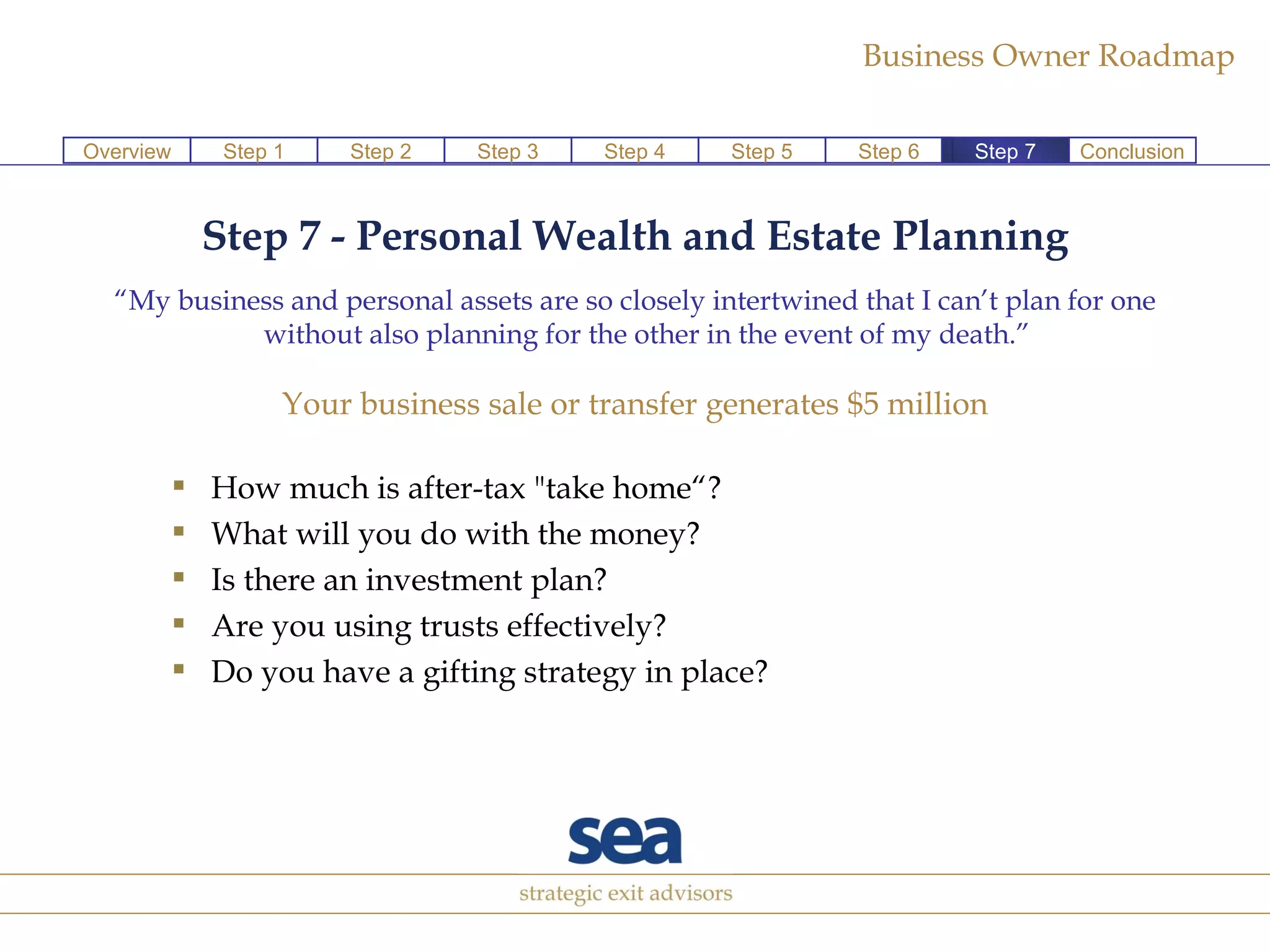 Step 7 - Personal Wealth and Estate Planning “ My business and personal assets are so closely intertwined that I can’t plan for one without also planning for the other in the event of my death.” Your business sale or transfer generates $5 million How much is after-tax "take home“? What will you do with the money? Is there an investment plan? Are you using trusts effectively?  Do you have a gifting strategy in place? Step 1 Step 2 Step 3 Step 4 Step 5 Step 6 Conclusion Overview Step 7 
