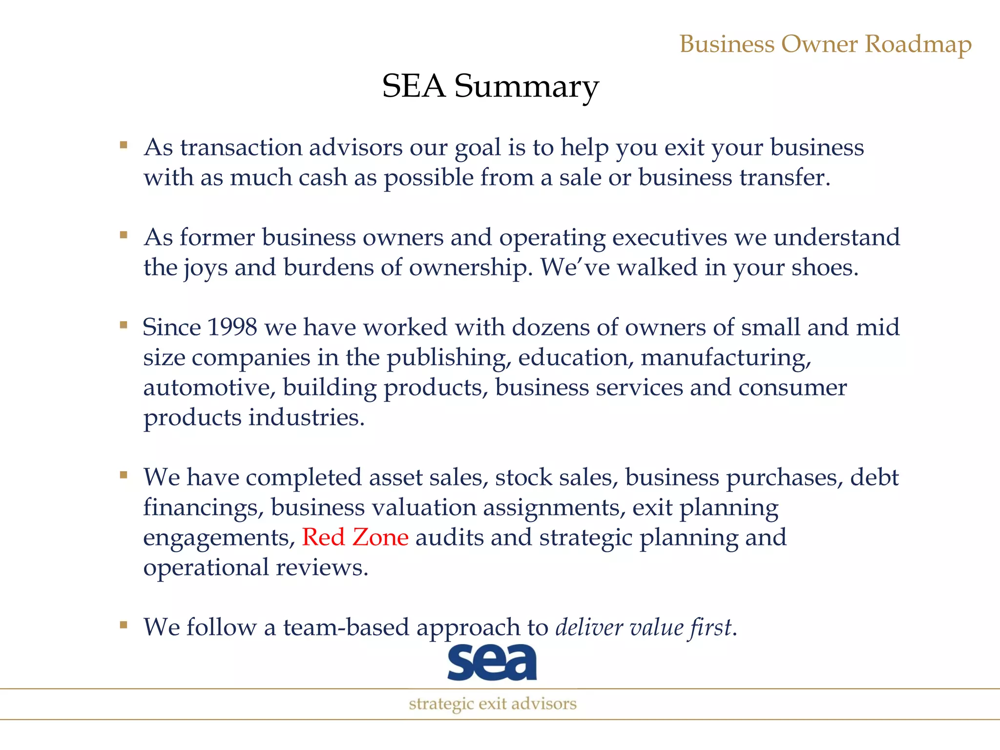 As transaction advisors our goal is to help you exit your business with as much cash as possible from a sale or business transfer. As former business owners and operating executives we understand the joys and burdens of ownership. We’ve walked in your shoes. Since 1998 we have worked with dozens of owners of small and mid size companies  in the publishing, education, manufacturing, automotive, building products, business services and consumer products industries. We have completed asset sales, stock sales, business purchases, debt financings, business valuation assignments, exit planning engagements,  Red Zone  audits and strategic planning and operational reviews. We follow a team-based approach to  deliver value first . SEA Summary 