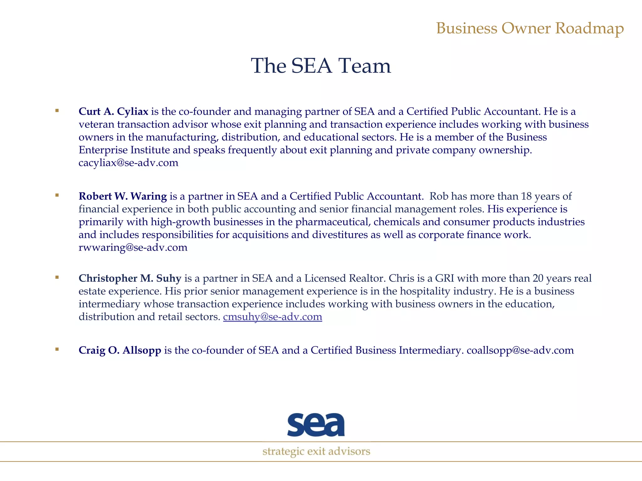 The SEA Team Curt A. Cyliax  is the co-founder and managing partner of SEA and a Certified Public Accountant. He is a veteran transaction advisor whose exit planning and transaction experience includes working with business owners in the manufacturing, distribution, and educational sectors. He is a member of the Business Enterprise Institute and speaks frequently about exit planning and private company ownership. cacyliax@se-adv.com Robert W. Waring  is a partner in SEA and a Certified Public Accountant.   Rob has more than 18 years of financial experience in both public accounting and senior financial management roles.   His experience is primarily with high-growth businesses in the pharmaceutical, chemicals and consumer products industries and includes responsibilities for acquisitions and divestitures as well as corporate finance work. rwwaring@se-adv.com Christopher M. Suhy  is a partner in SEA and a Licensed Realtor. Chris is a GRI with more than 20 years real estate experience. His prior senior management experience is in the hospitality industry. He is a business intermediary whose transaction experience includes working with business owners in the education, distribution and retail sectors.  [email_address] Craig O. Allsopp  is the co-founder of SEA and a Certified Business Intermediary. coallsopp@se-adv.com 