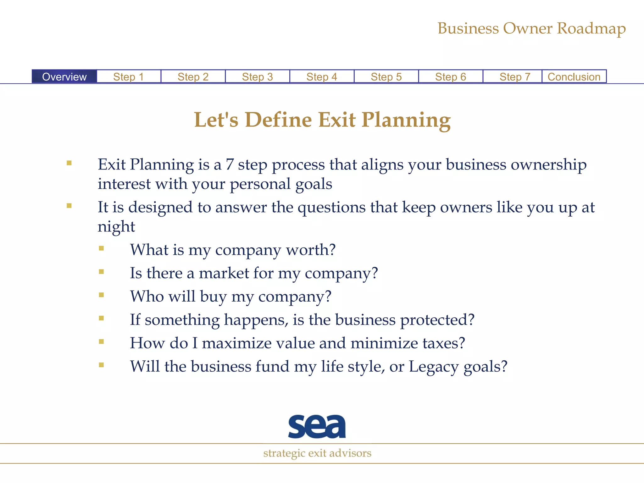 Let's Define Exit Planning Exit Planning is a 7 step process that aligns your business ownership interest with your personal goals  It is designed to answer the questions that keep owners like you up at night  What is my company worth? Is there a market for my company? Who will buy my company? If something happens, is the business protected? How do I maximize value and minimize taxes? Will the business fund my life style, or Legacy goals? Overview Step 2 Step 3 Step 4 Step 5 Step 6 Step 7 Conclusion Step 1 