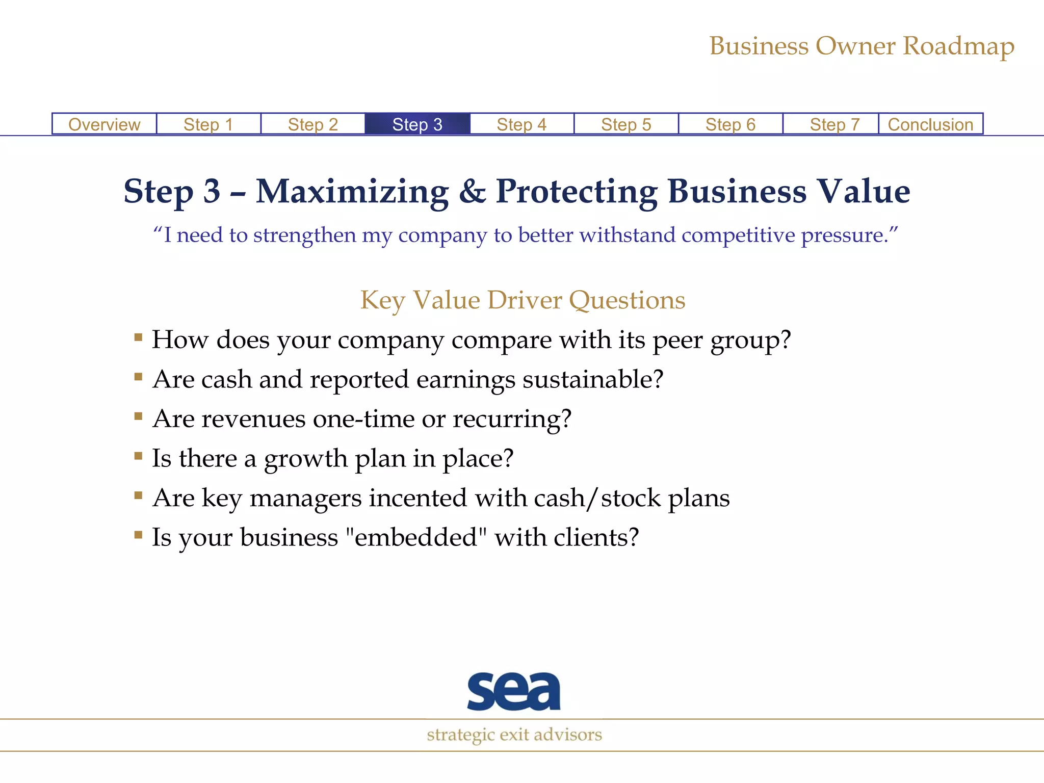 Step 3 – Maximizing & Protecting Business Value   “ I need to strengthen my company to better withstand competitive pressure.” Key Value Driver Questions  How does your company compare with its peer group?  Are cash and reported earnings sustainable?  Are revenues one-time or recurring?  Is there a growth plan in place?  Are key managers incented with cash/stock plans Is your business "embedded" with clients? Step 1 Step 2 Step 4 Step 5 Step 6 Step 7 Conclusion Overview Step 3 