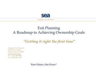Exit Planning A Roadmap to Achieving Ownership Goals  “Getting it right the first time” Strategic Exit Advisors 95 W. Court Street Doylestown, PA 18901 www.se-adv.com PA – (215) 489-8881 NJ – (609) 466-3100 Your Future, Our Focus SM 