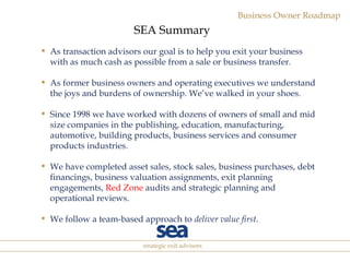 As transaction advisors our goal is to help you exit your business with as much cash as possible from a sale or business transfer. As former business owners and operating executives we understand the joys and burdens of ownership. We’ve walked in your shoes. Since 1998 we have worked with dozens of owners of small and mid size companies  in the publishing, education, manufacturing, automotive, building products, business services and consumer products industries. We have completed asset sales, stock sales, business purchases, debt financings, business valuation assignments, exit planning engagements,  Red Zone  audits and strategic planning and operational reviews. We follow a team-based approach to  deliver value first . SEA Summary 
