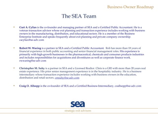 The SEA Team Curt A. Cyliax  is the co-founder and managing partner of SEA and a Certified Public Accountant. He is a veteran transaction advisor whose exit planning and transaction experience includes working with business owners in the manufacturing, distribution, and educational sectors. He is a member of the Business Enterprise Institute and speaks frequently about exit planning and private company ownership. cacyliax@se-adv.com Robert W. Waring  is a partner in SEA and a Certified Public Accountant.   Rob has more than 18 years of financial experience in both public accounting and senior financial management roles.   His experience is primarily with high-growth businesses in the pharmaceutical, chemicals and consumer products industries and includes responsibilities for acquisitions and divestitures as well as corporate finance work. rwwaring@se-adv.com Christopher M. Suhy  is a partner in SEA and a Licensed Realtor. Chris is a GRI with more than 20 years real estate experience. His prior senior management experience is in the hospitality industry. He is a business intermediary whose transaction experience includes working with business owners in the education, distribution and retail sectors.  [email_address] Craig O. Allsopp  is the co-founder of SEA and a Certified Business Intermediary. coallsopp@se-adv.com 