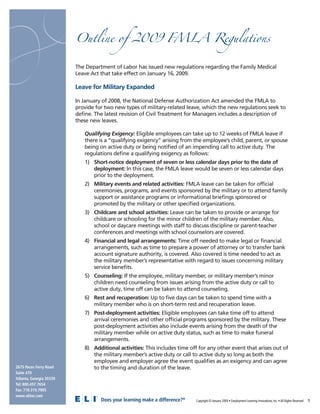 Outline of 2009 FMLA Regulations


                         The Department of Labor has issued new regulations regarding the Family Medical
                         Leave Act that take effect on January 16, 2009.

                         Leave for Military Expanded

                         In January of 2008, the National Defense Authorization Act amended the FMLA to
                         provide for two new types of military-related leave, which the new regulations seek to
                         deﬁne. The latest revision of Civil Treatment for Managers includes a description of
                         these new leaves.

                            Qualifying Exigency: Eligible employees can take up to 12 weeks of FMLA leave if
                            there is a “qualifying exigency” arising from the employee’s child, parent, or spouse
                            being on active duty or being notiﬁed of an impending call to active duty. The
                            regulations deﬁne a qualifying exigency as follows:
                            1) Short-notice deployment of seven or less calendar days prior to the date of
                               deployment: In this case, the FMLA leave would be seven or less calendar days
                               prior to the deployment.
                            2) Military events and related activities: FMLA leave can be taken for ofﬁcial
                               ceremonies, programs, and events sponsored by the military or to attend family
                               support or assistance programs or informational brieﬁngs sponsored or
                               promoted by the military or other speciﬁed organizations.
                            3) Childcare and school activities: Leave can be taken to provide or arrange for
                               childcare or schooling for the minor children of the military member. Also,
                               school or daycare meetings with staff to discuss discipline or parent-teacher
                               conferences and meetings with school counselors are covered.
                            4) Financial and legal arrangements: Time off needed to make legal or ﬁnancial
                               arrangements, such as time to prepare a power of attorney or to transfer bank
                               account signature authority, is covered. Also covered is time needed to act as
                               the military member’s representative with regard to issues concerning military
                               service beneﬁts.
                            5) Counseling: If the employee, military member, or military member’s minor
                               children need counseling from issues arising from the active duty or call to
                               active duty, time off can be taken to attend counseling.
                            6) Rest and recuperation: Up to ﬁve days can be taken to spend time with a
                               military member who is on short-term rest and recuperation leave.
                            7) Post-deployment activities: Eligible employees can take time off to attend
                               arrival ceremonies and other ofﬁcial programs sponsored by the military. These
                               post-deployment activities also include events arising from the death of the
                               military member while on active duty status, such as time to make funeral
                               arrangements.
                            8) Additional activities: This includes time off for any other event that arises out of
                               the military member’s active duty or call to active duty so long as both the
                               employee and employer agree the event qualiﬁes as an exigency and can agree
2675 Paces Ferry Road          to the timing and duration of the leave.
Suite 470
Atlanta, Georgia 30339
Tel: 800.497.7654
Fax: 770.319.7905
www.eliinc.com
                                   Does your learning make a difference?®                                                                                            1
                                                                            Copyright © January 2009 • Employment Learning Innovations, Inc. • All Rights Reserved
 