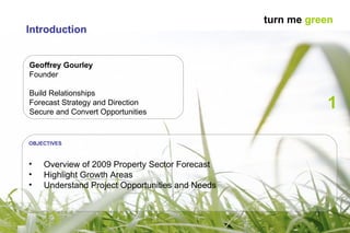 Geoffrey Gourley Founder Build Relationships Forecast Strategy and Direction Secure and Convert Opportunities 1 OBJECTIVES Overview of 2009 Property Sector Forecast Highlight Growth Areas Understand Project Opportunities and Needs Introduction turn me  green 